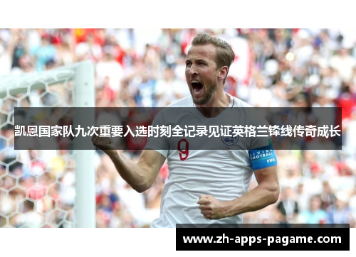 凯恩国家队九次重要入选时刻全记录见证英格兰锋线传奇成长