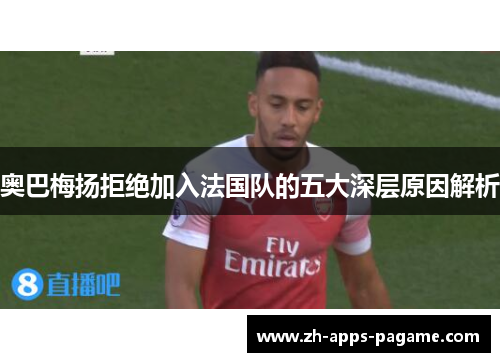 奥巴梅扬拒绝加入法国队的五大深层原因解析