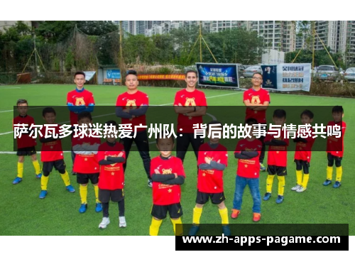 萨尔瓦多球迷热爱广州队：背后的故事与情感共鸣