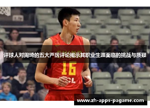评球人对周琦的五大严厉评论揭示其职业生涯面临的挑战与质疑