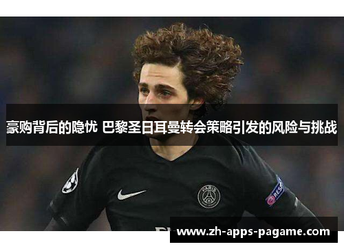 豪购背后的隐忧 巴黎圣日耳曼转会策略引发的风险与挑战