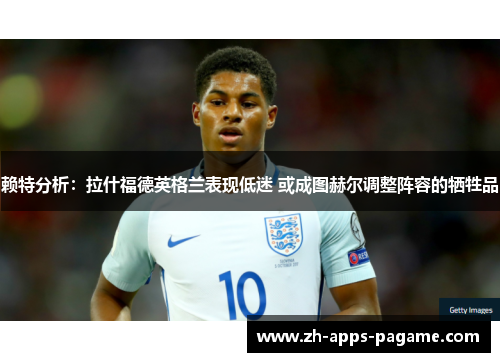 赖特分析:拉什福德英格兰表现低迷 或成图赫尔调整阵容的牺牲品 赖特分析:拉什福德英格兰表现低迷 或成图赫尔调整阵容的牺牲品