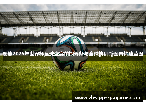聚焦2026年世界杯足球盛宴前期筹备与全球协同新图景构建蓝图