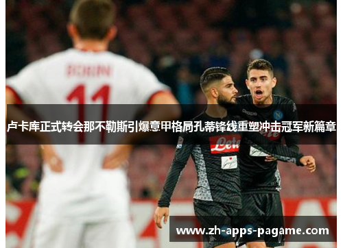 卢卡库正式转会那不勒斯引爆意甲格局孔蒂锋线重塑冲击冠军新篇章 卢卡库正式转会那不勒斯引爆意甲格局孔蒂锋线重塑冲击冠军新篇章